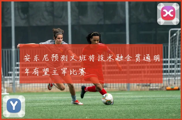 安东尼预测文班将技术融会贯通明年有望主宰比赛
