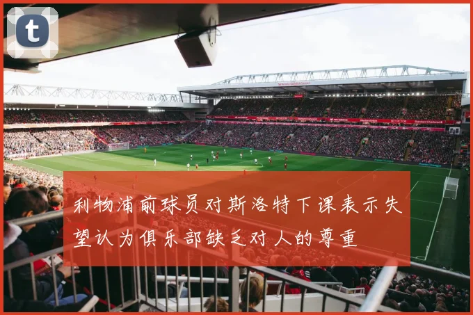 利物浦前球员对斯洛特下课表示失望认为俱乐部缺乏对人的尊重