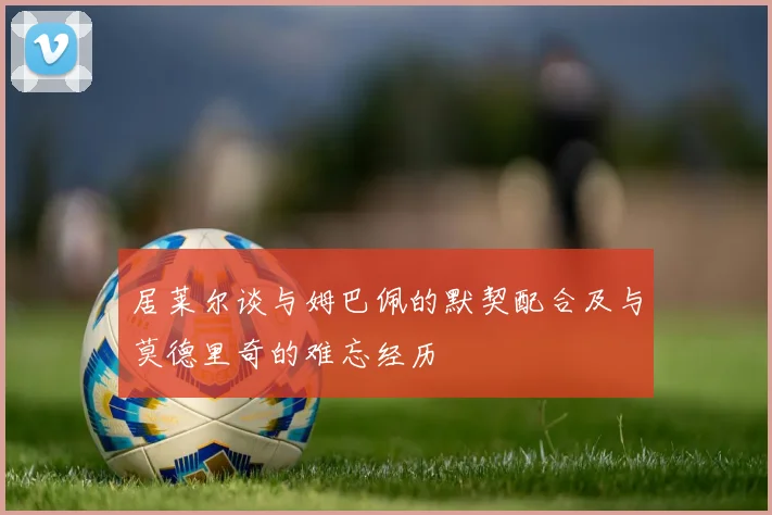 居莱尔谈与姆巴佩的默契配合及与莫德里奇的难忘经历