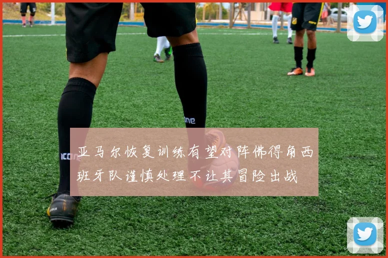 亚马尔恢复训练有望对阵佛得角西班牙队谨慎处理不让其冒险出战