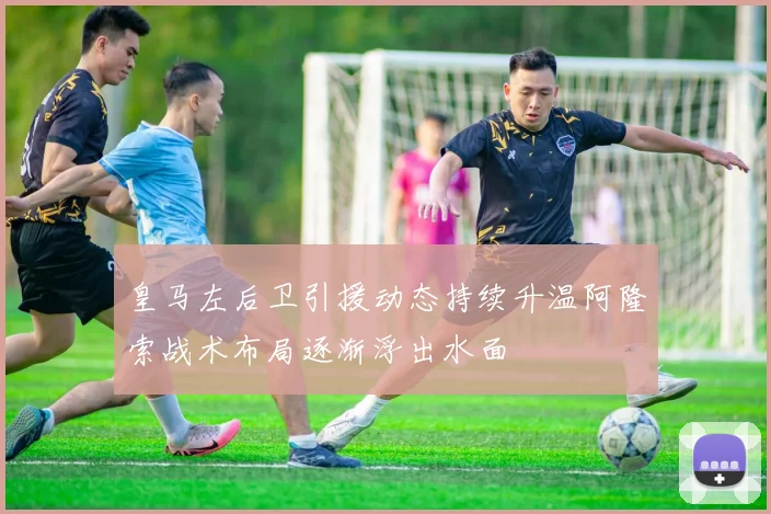 皇马左后卫引援动态持续升温阿隆索战术布局逐渐浮出水面