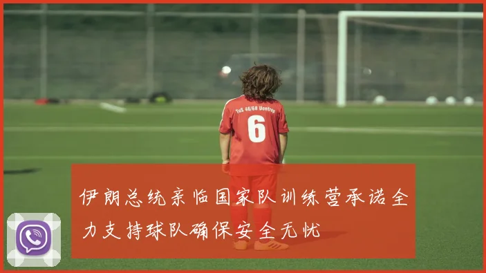 伊朗总统亲临国家队训练营承诺全力支持球队确保安全无忧