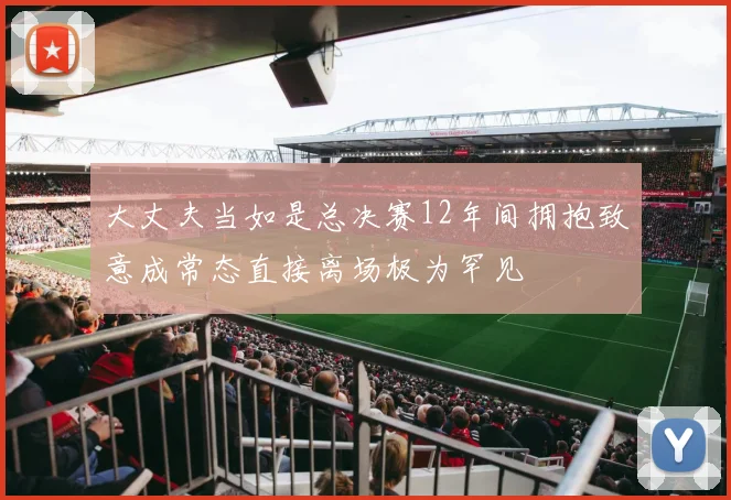大丈夫当如是总决赛12年间拥抱致意成常态直接离场极为罕见