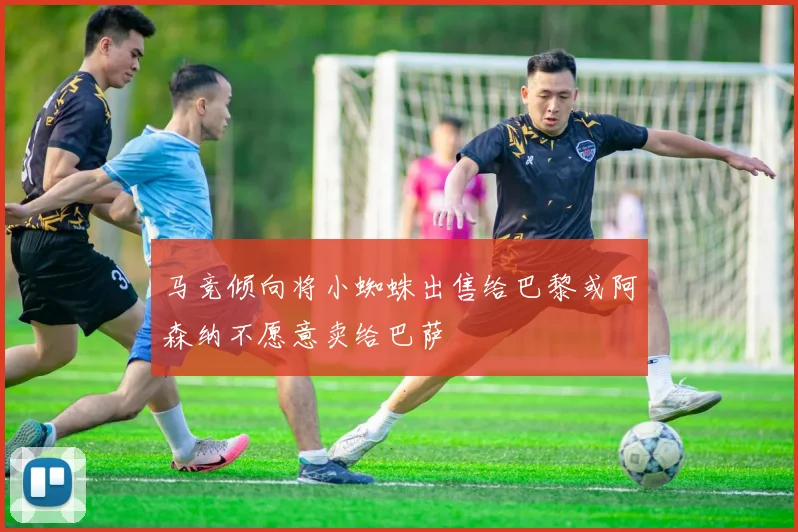 马竞倾向将小蜘蛛出售给巴黎或阿森纳不愿意卖给巴萨