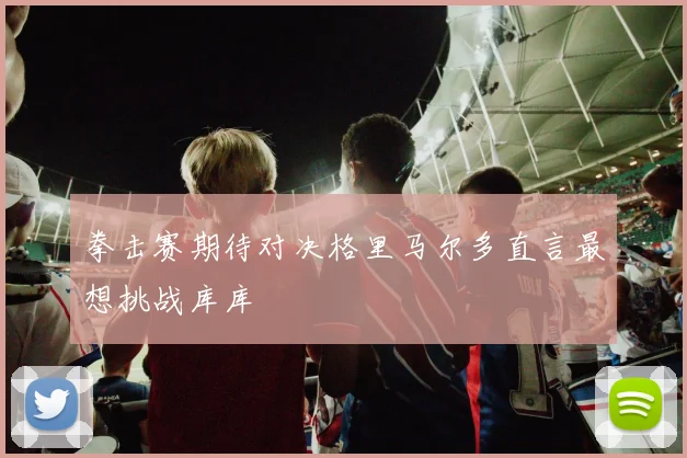 拳击赛期待对决格里马尔多直言最想挑战库库
