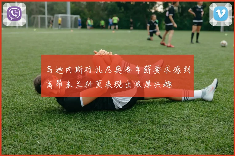 乌迪内斯对扎尼奥洛年薪要求感到高昂米兰科莫表现出浓厚兴趣