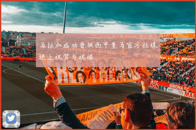 马拉加成功晋级西甲皇马官方社媒送上祝贺与祝福