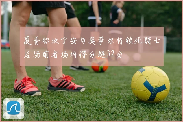 夏普称坎宁安与奥萨尔将锁死骑士后场前者场均得分超32分
