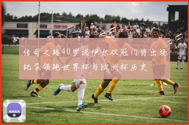传奇之路40岁诺伊尔双冠门将出场纪录领跑世界杯与欧洲杯历史