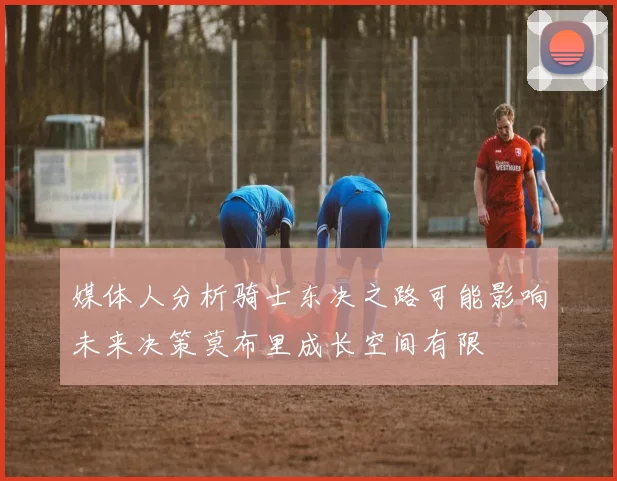 媒体人分析骑士东决之路可能影响未来决策莫布里成长空间有限