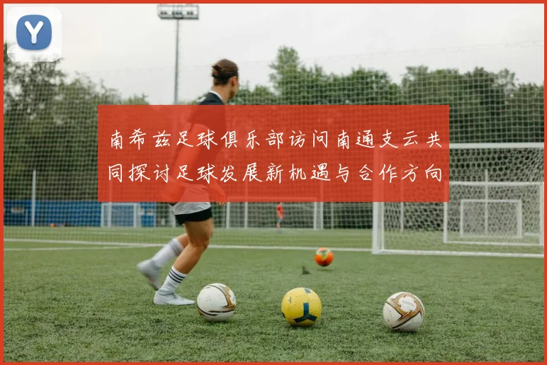 南希兹足球俱乐部访问南通支云共同探讨足球发展新机遇与合作方向