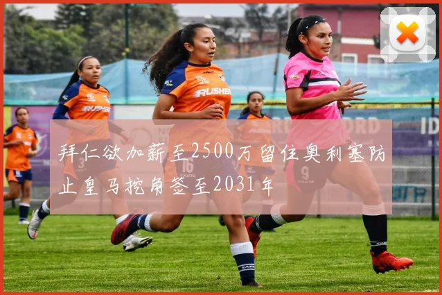 拜仁欲加薪至2500万留住奥利塞防止皇马挖角签至2031年