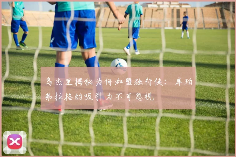 乌杰里揭秘为何加盟独行侠：库珀弗拉格的吸引力不可忽视