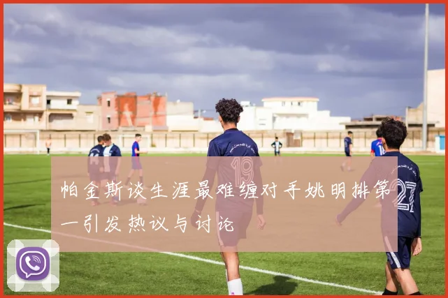 帕金斯谈生涯最难缠对手姚明排第一引发热议与讨论