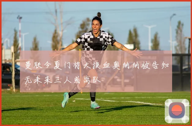 曼联今夏门将大换血奥纳纳被告知无未来三人或离队