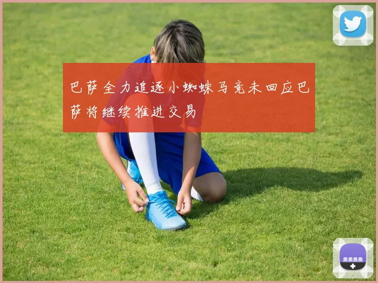 巴萨全力追逐小蜘蛛马竞未回应巴萨将继续推进交易