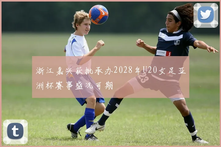 浙江嘉兴获批承办2028年U20女足亚洲杯赛事盛况可期
