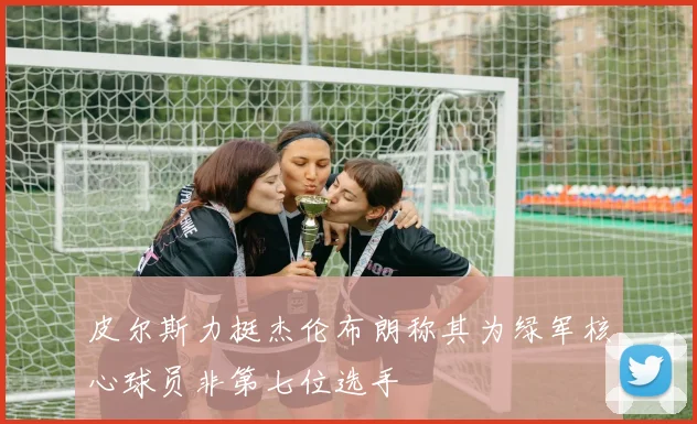 皮尔斯力挺杰伦布朗称其为绿军核心球员非第七位选手