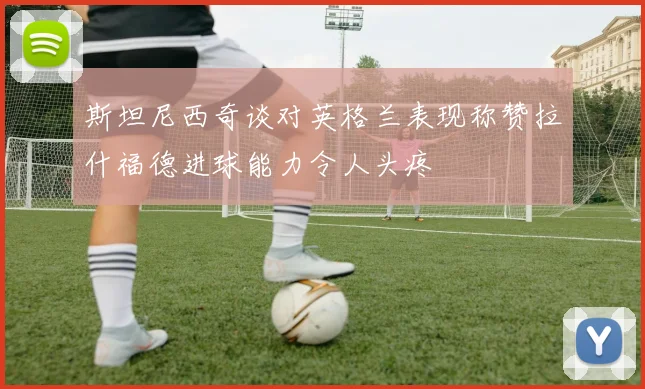 斯坦尼西奇谈对英格兰表现称赞拉什福德进球能力令人头疼