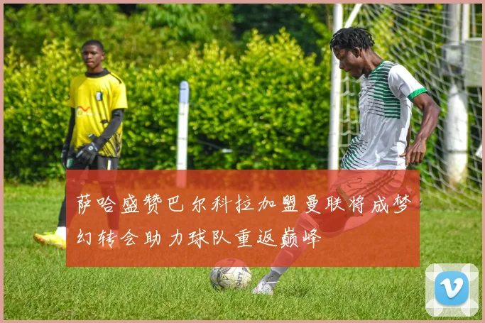 萨哈盛赞巴尔科拉加盟曼联将成梦幻转会助力球队重返巅峰