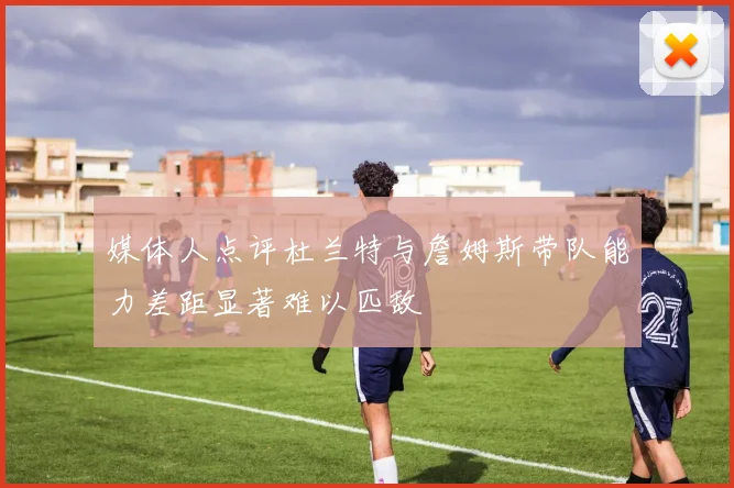 媒体人点评杜兰特与詹姆斯带队能力差距显著难以匹敌