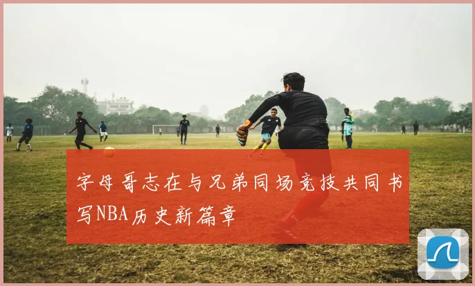 字母哥志在与兄弟同场竞技共同书写NBA历史新篇章