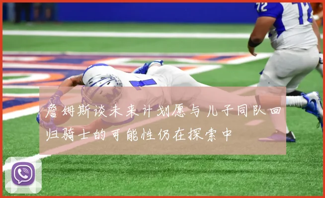 詹姆斯谈未来计划愿与儿子同队回归骑士的可能性仍在探索中