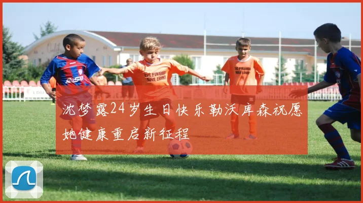 沈梦露24岁生日快乐勒沃库森祝愿她健康重启新征程